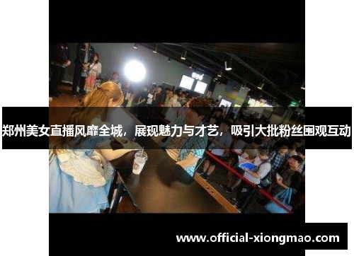郑州美女直播风靡全城，展现魅力与才艺，吸引大批粉丝围观互动